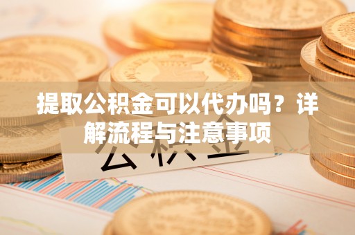 江西提取公积金可以代办吗？详解流程与注意事项
