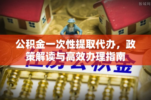 江西公积金一次性提取代办，政策解读与高效办理指南