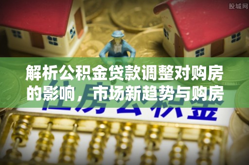 江西解析公积金贷款调整对购房的影响，市场新趋势与购房者策略