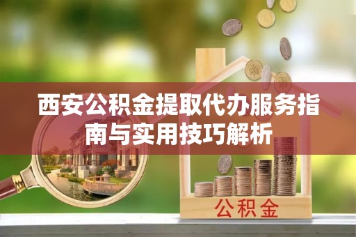 江西西安公积金提取代办服务指南与实用技巧解析