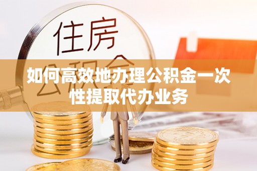江西如何高效地办理公积金一次性提取代办业务