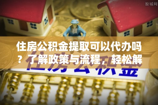 江西住房公积金提取可以代办吗？了解政策与流程，轻松解决疑问