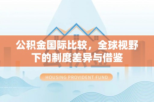 江西公积金国际比较，全球视野下的制度差异与借鉴