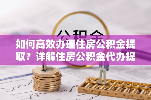 江西如何高效办理住房公积金提取？详解住房公积金代办提取流程