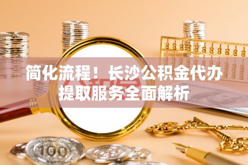 江西简化流程！长沙公积金代办提取服务全面解析