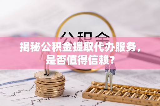 江西揭秘公积金提取代办服务，是否值得信赖？