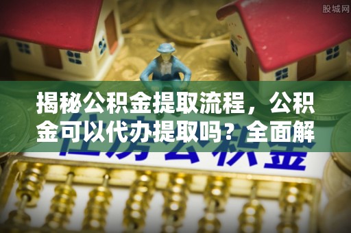 江西揭秘公积金提取流程，公积金可以代办提取吗？全面解析与操作指南