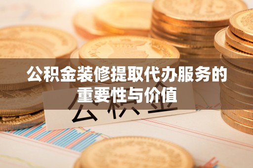 江西公积金装修提取代办服务的重要性与价值
