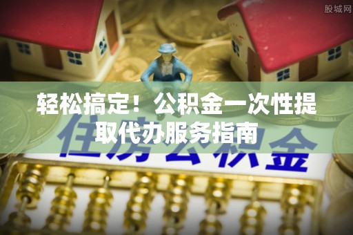 江西轻松搞定！公积金一次性提取代办服务指南