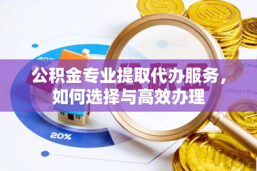 江西公积金专业提取代办服务，如何选择与高效办理