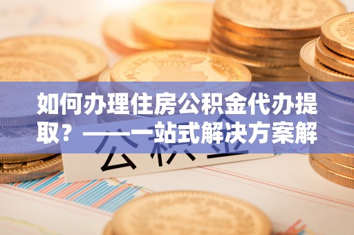 江西如何办理住房公积金代办提取？——一站式解决方案解析